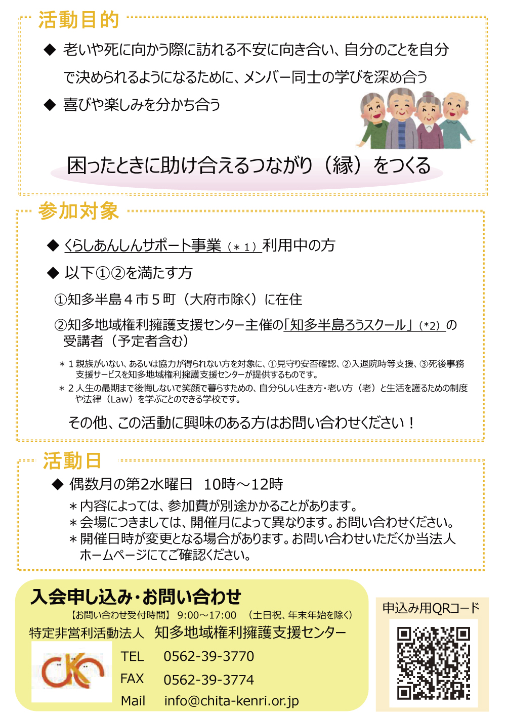 活動目的 ◆老いや死に向かう際に訪れる不安に向き合い、自分のことを自分で決められるようになるために、メンバー同士の学びを深め合う ◆喜びや楽しみを分かち合う困ったときに助け合えるつながり(縁)をつくる 参加対象 ◆くらしあんしんサポート事業(*1)利用中の方 ◆以下①②を満たす方 ①知多半島4市5町(大府市除く)に在住 ②知多地域権利擁護支援センター主催の「知多半島ろうスクール」(*2)の受講者(予定者含む) *1親族がいない、あるいは協力が得られない方を対象に、①見守り安否確認、②入退院時等支援、③死後事務支援サービスを知多地域権利擁護支援センターが提供するものです。 *2人生の最期まで後悔しないで笑顔で暮らすための、自分らしい生き方・老い方(老)と生活を護るための制度や法律(Law)を学ぶことのできる学校です。 その他、この活動に興味のある方はお問い合わせください! 活動日 ◆偶数月の第2水曜日10時~12時 *内容によっては、参加費が別途かかることがあります。 *会場につきましては、開催月によって異なります。お問い合わせください。 *開催日時が変更となる場合があります。お問い合わせいただくか当法人ホームページにてご確認ください。